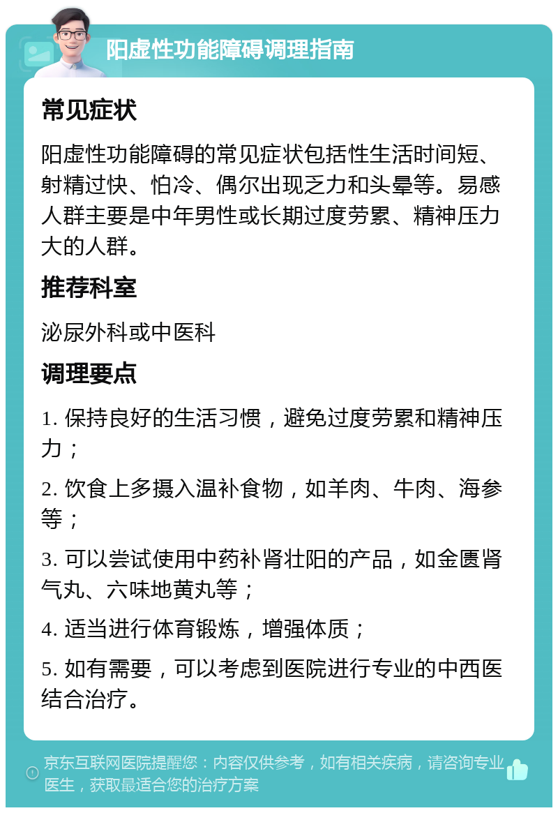 阳虚性功能障碍调理指南 常见症状 阳虚性功能障碍的常见症状包括性生活时间短、射精过快、怕冷、偶尔出现乏力和头晕等。易感人群主要是中年男性或长期过度劳累、精神压力大的人群。 推荐科室 泌尿外科或中医科 调理要点 1. 保持良好的生活习惯，避免过度劳累和精神压力； 2. 饮食上多摄入温补食物，如羊肉、牛肉、海参等； 3. 可以尝试使用中药补肾壮阳的产品，如金匮肾气丸、六味地黄丸等； 4. 适当进行体育锻炼，增强体质； 5. 如有需要，可以考虑到医院进行专业的中西医结合治疗。