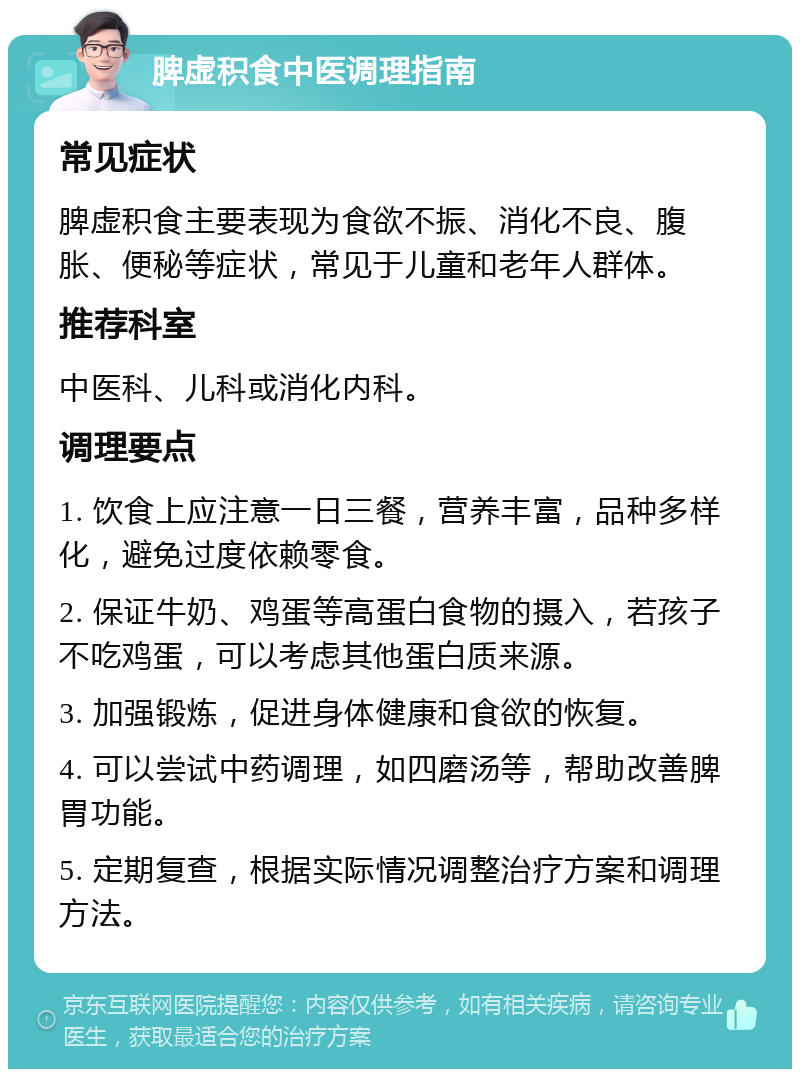 脾虚积食中医调理指南 常见症状 脾虚积食主要表现为食欲不振、消化不良、腹胀、便秘等症状，常见于儿童和老年人群体。 推荐科室 中医科、儿科或消化内科。 调理要点 1. 饮食上应注意一日三餐，营养丰富，品种多样化，避免过度依赖零食。 2. 保证牛奶、鸡蛋等高蛋白食物的摄入，若孩子不吃鸡蛋，可以考虑其他蛋白质来源。 3. 加强锻炼，促进身体健康和食欲的恢复。 4. 可以尝试中药调理，如四磨汤等，帮助改善脾胃功能。 5. 定期复查，根据实际情况调整治疗方案和调理方法。