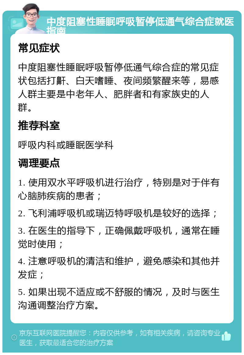 中度阻塞性睡眠呼吸暂停低通气综合症就医指南 常见症状 中度阻塞性睡眠呼吸暂停低通气综合症的常见症状包括打鼾、白天嗜睡、夜间频繁醒来等，易感人群主要是中老年人、肥胖者和有家族史的人群。 推荐科室 呼吸内科或睡眠医学科 调理要点 1. 使用双水平呼吸机进行治疗，特别是对于伴有心脑肺疾病的患者； 2. 飞利浦呼吸机或瑞迈特呼吸机是较好的选择； 3. 在医生的指导下，正确佩戴呼吸机，通常在睡觉时使用； 4. 注意呼吸机的清洁和维护，避免感染和其他并发症； 5. 如果出现不适应或不舒服的情况，及时与医生沟通调整治疗方案。