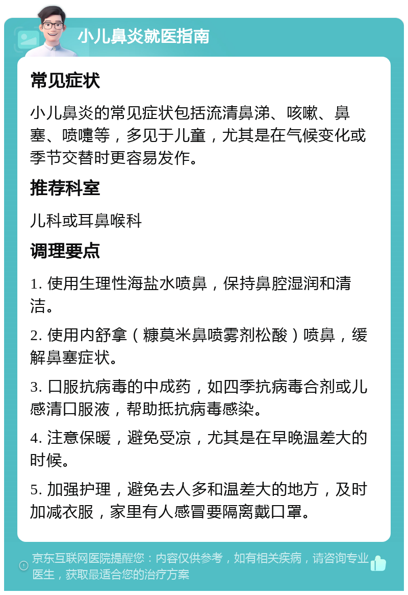 小儿鼻炎就医指南 常见症状 小儿鼻炎的常见症状包括流清鼻涕、咳嗽、鼻塞、喷嚏等，多见于儿童，尤其是在气候变化或季节交替时更容易发作。 推荐科室 儿科或耳鼻喉科 调理要点 1. 使用生理性海盐水喷鼻，保持鼻腔湿润和清洁。 2. 使用内舒拿（糠莫米鼻喷雾剂松酸）喷鼻，缓解鼻塞症状。 3. 口服抗病毒的中成药，如四季抗病毒合剂或儿感清口服液，帮助抵抗病毒感染。 4. 注意保暖，避免受凉，尤其是在早晚温差大的时候。 5. 加强护理，避免去人多和温差大的地方，及时加减衣服，家里有人感冒要隔离戴口罩。