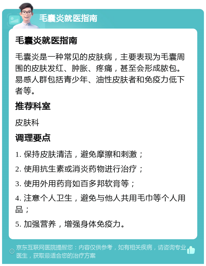 毛囊炎就医指南 毛囊炎就医指南 毛囊炎是一种常见的皮肤病，主要表现为毛囊周围的皮肤发红、肿胀、疼痛，甚至会形成脓包。易感人群包括青少年、油性皮肤者和免疫力低下者等。 推荐科室 皮肤科 调理要点 1. 保持皮肤清洁，避免摩擦和刺激； 2. 使用抗生素或消炎药物进行治疗； 3. 使用外用药膏如百多邦软膏等； 4. 注意个人卫生，避免与他人共用毛巾等个人用品； 5. 加强营养，增强身体免疫力。