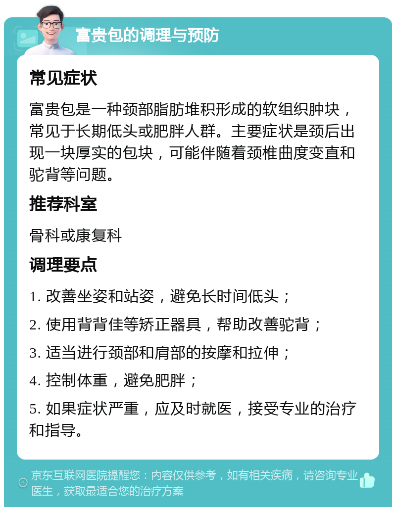 富贵包的调理与预防 常见症状 富贵包是一种颈部脂肪堆积形成的软组织肿块，常见于长期低头或肥胖人群。主要症状是颈后出现一块厚实的包块，可能伴随着颈椎曲度变直和驼背等问题。 推荐科室 骨科或康复科 调理要点 1. 改善坐姿和站姿，避免长时间低头； 2. 使用背背佳等矫正器具，帮助改善驼背； 3. 适当进行颈部和肩部的按摩和拉伸； 4. 控制体重，避免肥胖； 5. 如果症状严重，应及时就医，接受专业的治疗和指导。