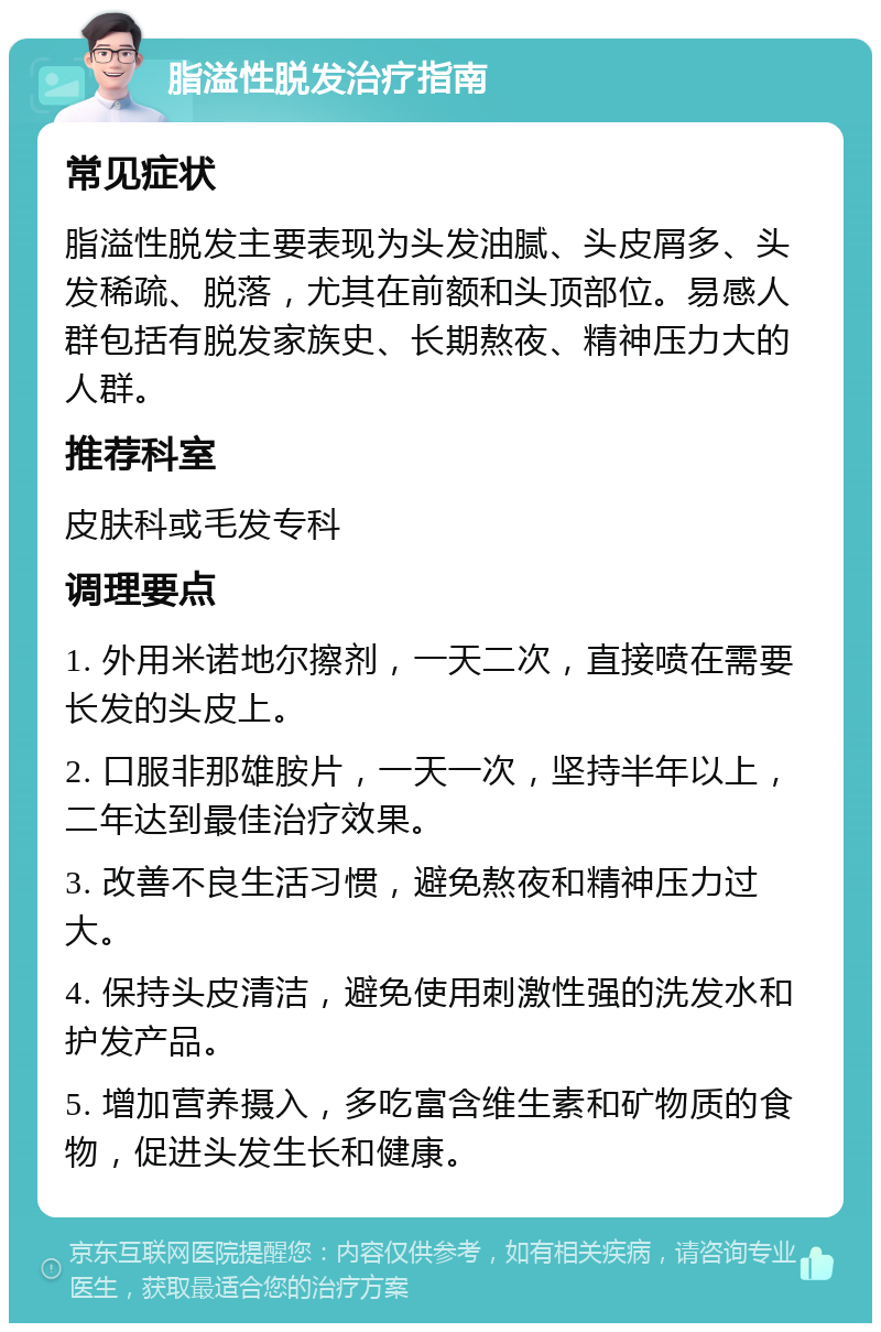 脂溢性脱发治疗指南 常见症状 脂溢性脱发主要表现为头发油腻、头皮屑多、头发稀疏、脱落，尤其在前额和头顶部位。易感人群包括有脱发家族史、长期熬夜、精神压力大的人群。 推荐科室 皮肤科或毛发专科 调理要点 1. 外用米诺地尔擦剂，一天二次，直接喷在需要长发的头皮上。 2. 口服非那雄胺片，一天一次，坚持半年以上，二年达到最佳治疗效果。 3. 改善不良生活习惯，避免熬夜和精神压力过大。 4. 保持头皮清洁，避免使用刺激性强的洗发水和护发产品。 5. 增加营养摄入，多吃富含维生素和矿物质的食物，促进头发生长和健康。