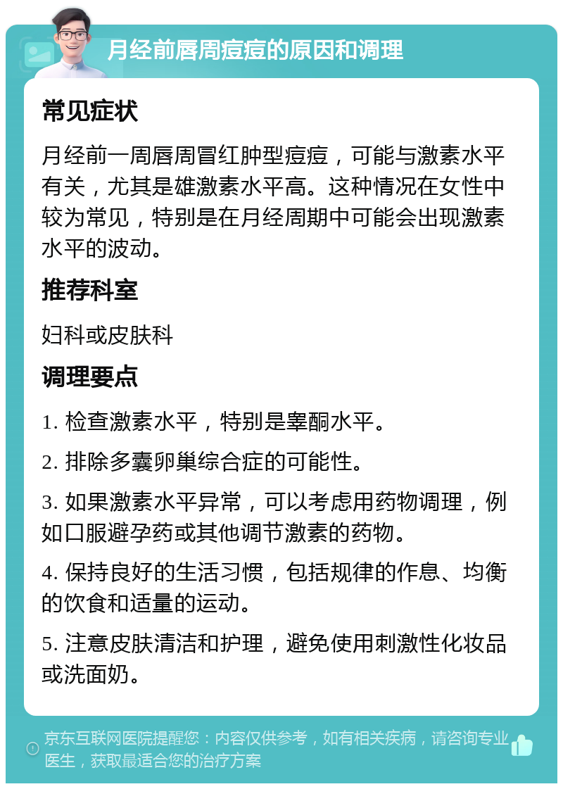 月经前唇周痘痘的原因和调理 常见症状 月经前一周唇周冒红肿型痘痘，可能与激素水平有关，尤其是雄激素水平高。这种情况在女性中较为常见，特别是在月经周期中可能会出现激素水平的波动。 推荐科室 妇科或皮肤科 调理要点 1. 检查激素水平，特别是睾酮水平。 2. 排除多囊卵巢综合症的可能性。 3. 如果激素水平异常，可以考虑用药物调理，例如口服避孕药或其他调节激素的药物。 4. 保持良好的生活习惯，包括规律的作息、均衡的饮食和适量的运动。 5. 注意皮肤清洁和护理，避免使用刺激性化妆品或洗面奶。