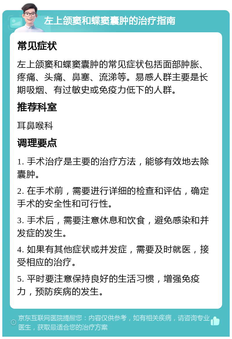 左上颌窦和蝶窦囊肿的治疗指南 常见症状 左上颌窦和蝶窦囊肿的常见症状包括面部肿胀、疼痛、头痛、鼻塞、流涕等。易感人群主要是长期吸烟、有过敏史或免疫力低下的人群。 推荐科室 耳鼻喉科 调理要点 1. 手术治疗是主要的治疗方法，能够有效地去除囊肿。 2. 在手术前，需要进行详细的检查和评估，确定手术的安全性和可行性。 3. 手术后，需要注意休息和饮食，避免感染和并发症的发生。 4. 如果有其他症状或并发症，需要及时就医，接受相应的治疗。 5. 平时要注意保持良好的生活习惯，增强免疫力，预防疾病的发生。