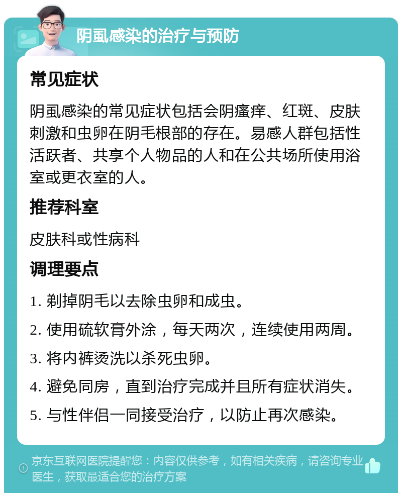 阴虱感染的治疗与预防 常见症状 阴虱感染的常见症状包括会阴瘙痒、红斑、皮肤刺激和虫卵在阴毛根部的存在。易感人群包括性活跃者、共享个人物品的人和在公共场所使用浴室或更衣室的人。 推荐科室 皮肤科或性病科 调理要点 1. 剃掉阴毛以去除虫卵和成虫。 2. 使用硫软膏外涂，每天两次，连续使用两周。 3. 将内裤烫洗以杀死虫卵。 4. 避免同房，直到治疗完成并且所有症状消失。 5. 与性伴侣一同接受治疗，以防止再次感染。