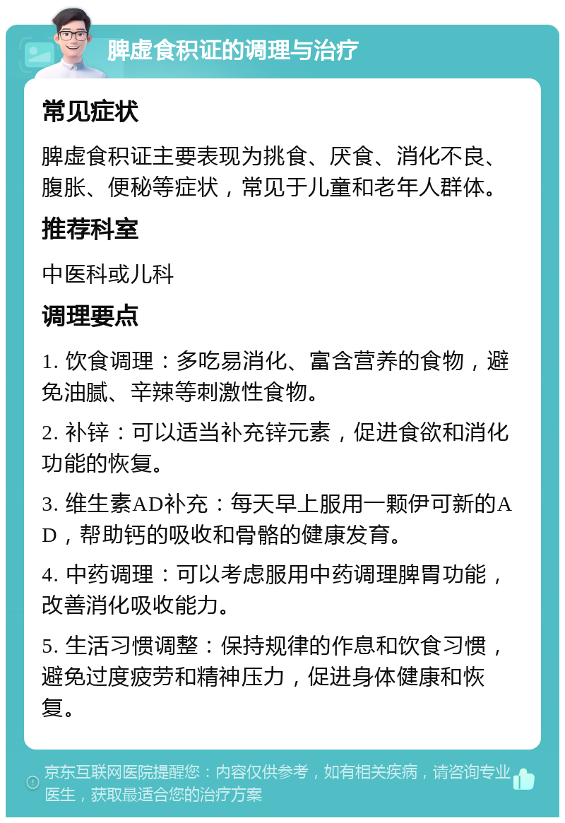 脾虚食积证的调理与治疗 常见症状 脾虚食积证主要表现为挑食、厌食、消化不良、腹胀、便秘等症状，常见于儿童和老年人群体。 推荐科室 中医科或儿科 调理要点 1. 饮食调理：多吃易消化、富含营养的食物，避免油腻、辛辣等刺激性食物。 2. 补锌：可以适当补充锌元素，促进食欲和消化功能的恢复。 3. 维生素AD补充：每天早上服用一颗伊可新的AD，帮助钙的吸收和骨骼的健康发育。 4. 中药调理：可以考虑服用中药调理脾胃功能，改善消化吸收能力。 5. 生活习惯调整：保持规律的作息和饮食习惯，避免过度疲劳和精神压力，促进身体健康和恢复。