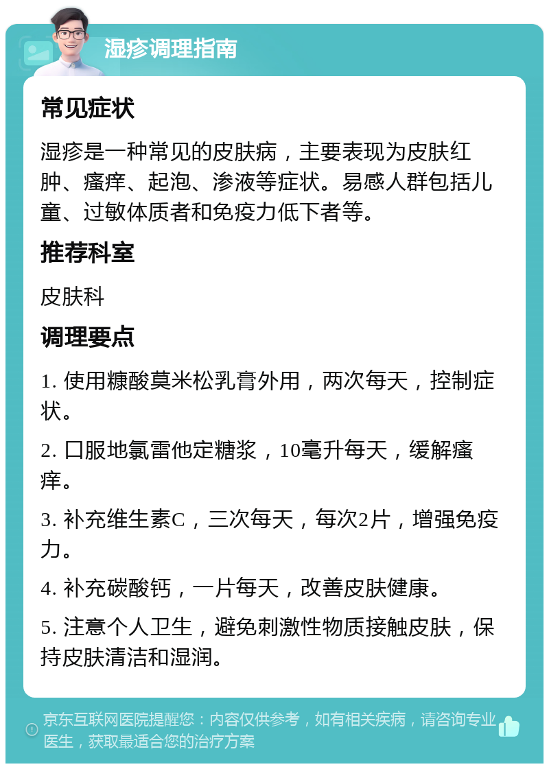 湿疹调理指南 常见症状 湿疹是一种常见的皮肤病，主要表现为皮肤红肿、瘙痒、起泡、渗液等症状。易感人群包括儿童、过敏体质者和免疫力低下者等。 推荐科室 皮肤科 调理要点 1. 使用糠酸莫米松乳膏外用，两次每天，控制症状。 2. 口服地氯雷他定糖浆，10毫升每天，缓解瘙痒。 3. 补充维生素C，三次每天，每次2片，增强免疫力。 4. 补充碳酸钙，一片每天，改善皮肤健康。 5. 注意个人卫生，避免刺激性物质接触皮肤，保持皮肤清洁和湿润。