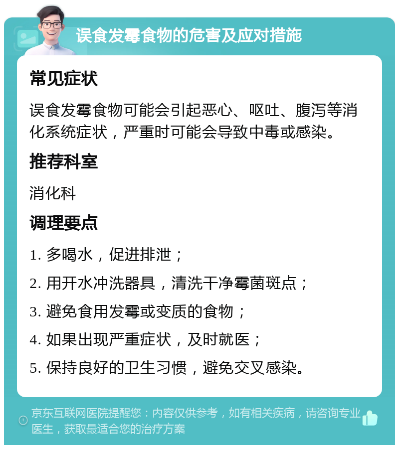 误食发霉食物的危害及应对措施 常见症状 误食发霉食物可能会引起恶心、呕吐、腹泻等消化系统症状，严重时可能会导致中毒或感染。 推荐科室 消化科 调理要点 1. 多喝水，促进排泄； 2. 用开水冲洗器具，清洗干净霉菌斑点； 3. 避免食用发霉或变质的食物； 4. 如果出现严重症状，及时就医； 5. 保持良好的卫生习惯，避免交叉感染。