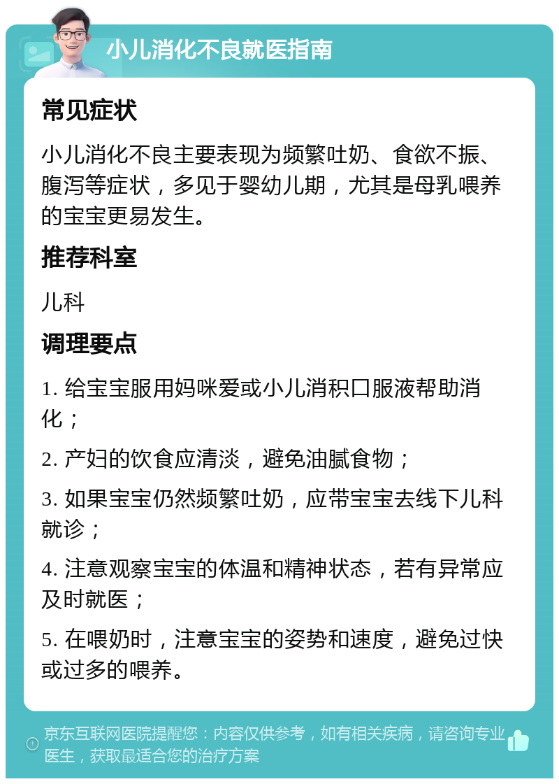 小儿消化不良就医指南 常见症状 小儿消化不良主要表现为频繁吐奶、食欲不振、腹泻等症状，多见于婴幼儿期，尤其是母乳喂养的宝宝更易发生。 推荐科室 儿科 调理要点 1. 给宝宝服用妈咪爱或小儿消积口服液帮助消化； 2. 产妇的饮食应清淡，避免油腻食物； 3. 如果宝宝仍然频繁吐奶，应带宝宝去线下儿科就诊； 4. 注意观察宝宝的体温和精神状态，若有异常应及时就医； 5. 在喂奶时，注意宝宝的姿势和速度，避免过快或过多的喂养。