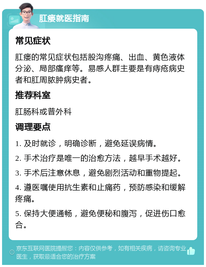 肛瘘就医指南 常见症状 肛瘘的常见症状包括股沟疼痛、出血、黄色液体分泌、局部瘙痒等。易感人群主要是有痔疮病史者和肛周脓肿病史者。 推荐科室 肛肠科或普外科 调理要点 1. 及时就诊，明确诊断，避免延误病情。 2. 手术治疗是唯一的治愈方法，越早手术越好。 3. 手术后注意休息，避免剧烈活动和重物提起。 4. 遵医嘱使用抗生素和止痛药，预防感染和缓解疼痛。 5. 保持大便通畅，避免便秘和腹泻，促进伤口愈合。