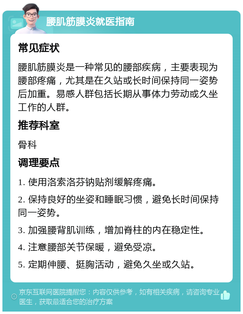 腰肌筋膜炎就医指南 常见症状 腰肌筋膜炎是一种常见的腰部疾病，主要表现为腰部疼痛，尤其是在久站或长时间保持同一姿势后加重。易感人群包括长期从事体力劳动或久坐工作的人群。 推荐科室 骨科 调理要点 1. 使用洛索洛芬钠贴剂缓解疼痛。 2. 保持良好的坐姿和睡眠习惯，避免长时间保持同一姿势。 3. 加强腰背肌训练，增加脊柱的内在稳定性。 4. 注意腰部关节保暖，避免受凉。 5. 定期伸腰、挺胸活动，避免久坐或久站。