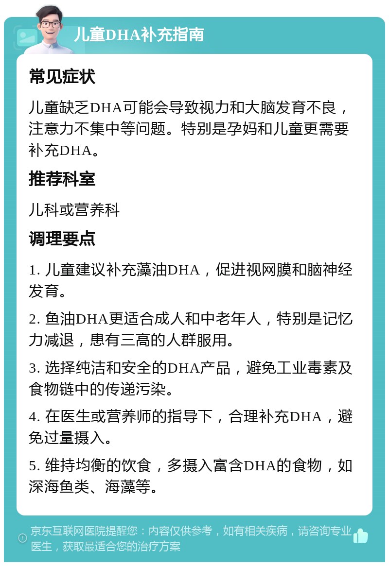 儿童DHA补充指南 常见症状 儿童缺乏DHA可能会导致视力和大脑发育不良，注意力不集中等问题。特别是孕妈和儿童更需要补充DHA。 推荐科室 儿科或营养科 调理要点 1. 儿童建议补充藻油DHA，促进视网膜和脑神经发育。 2. 鱼油DHA更适合成人和中老年人，特别是记忆力减退，患有三高的人群服用。 3. 选择纯洁和安全的DHA产品，避免工业毒素及食物链中的传递污染。 4. 在医生或营养师的指导下，合理补充DHA，避免过量摄入。 5. 维持均衡的饮食，多摄入富含DHA的食物，如深海鱼类、海藻等。