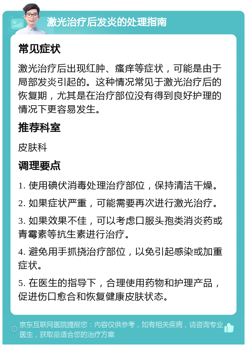 激光治疗后发炎的处理指南 常见症状 激光治疗后出现红肿、瘙痒等症状，可能是由于局部发炎引起的。这种情况常见于激光治疗后的恢复期，尤其是在治疗部位没有得到良好护理的情况下更容易发生。 推荐科室 皮肤科 调理要点 1. 使用碘伏消毒处理治疗部位，保持清洁干燥。 2. 如果症状严重，可能需要再次进行激光治疗。 3. 如果效果不佳，可以考虑口服头孢类消炎药或青霉素等抗生素进行治疗。 4. 避免用手抓挠治疗部位，以免引起感染或加重症状。 5. 在医生的指导下，合理使用药物和护理产品，促进伤口愈合和恢复健康皮肤状态。