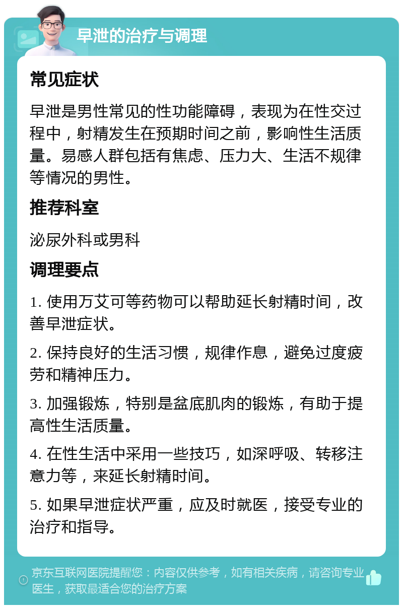 早泄的治疗与调理 常见症状 早泄是男性常见的性功能障碍，表现为在性交过程中，射精发生在预期时间之前，影响性生活质量。易感人群包括有焦虑、压力大、生活不规律等情况的男性。 推荐科室 泌尿外科或男科 调理要点 1. 使用万艾可等药物可以帮助延长射精时间，改善早泄症状。 2. 保持良好的生活习惯，规律作息，避免过度疲劳和精神压力。 3. 加强锻炼，特别是盆底肌肉的锻炼，有助于提高性生活质量。 4. 在性生活中采用一些技巧，如深呼吸、转移注意力等，来延长射精时间。 5. 如果早泄症状严重，应及时就医，接受专业的治疗和指导。