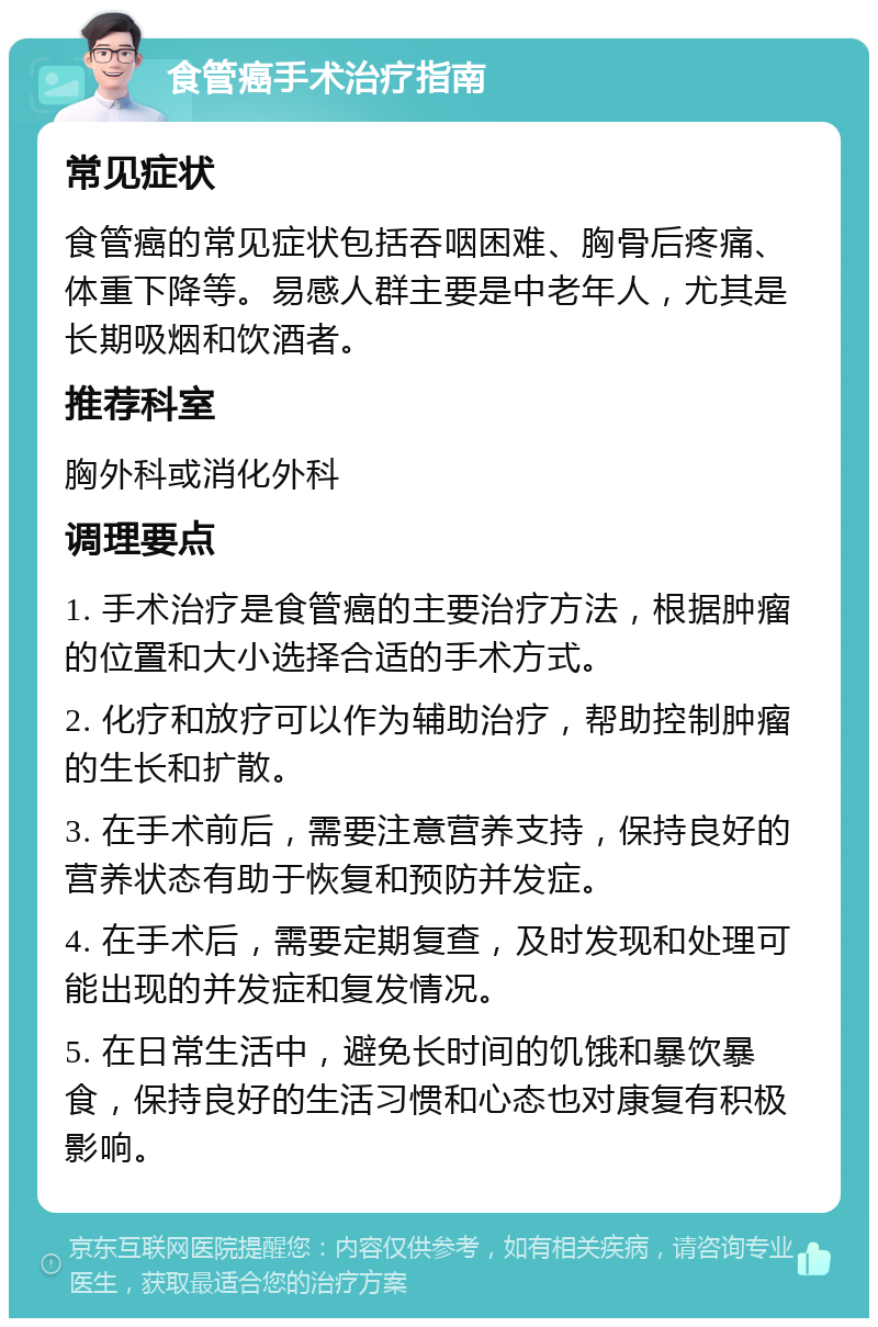 食管癌手术治疗指南 常见症状 食管癌的常见症状包括吞咽困难、胸骨后疼痛、体重下降等。易感人群主要是中老年人，尤其是长期吸烟和饮酒者。 推荐科室 胸外科或消化外科 调理要点 1. 手术治疗是食管癌的主要治疗方法，根据肿瘤的位置和大小选择合适的手术方式。 2. 化疗和放疗可以作为辅助治疗，帮助控制肿瘤的生长和扩散。 3. 在手术前后，需要注意营养支持，保持良好的营养状态有助于恢复和预防并发症。 4. 在手术后，需要定期复查，及时发现和处理可能出现的并发症和复发情况。 5. 在日常生活中，避免长时间的饥饿和暴饮暴食，保持良好的生活习惯和心态也对康复有积极影响。