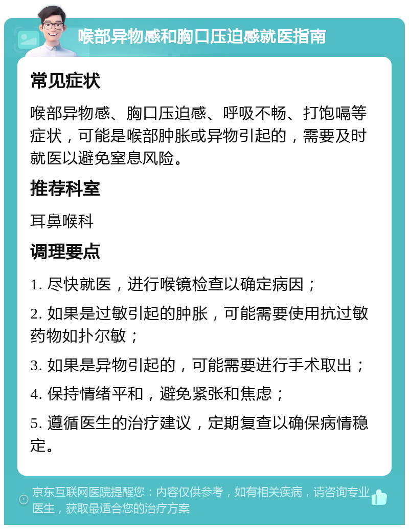 喉部异物感和胸口压迫感就医指南 常见症状 喉部异物感、胸口压迫感、呼吸不畅、打饱嗝等症状，可能是喉部肿胀或异物引起的，需要及时就医以避免窒息风险。 推荐科室 耳鼻喉科 调理要点 1. 尽快就医，进行喉镜检查以确定病因； 2. 如果是过敏引起的肿胀，可能需要使用抗过敏药物如扑尔敏； 3. 如果是异物引起的，可能需要进行手术取出； 4. 保持情绪平和，避免紧张和焦虑； 5. 遵循医生的治疗建议，定期复查以确保病情稳定。