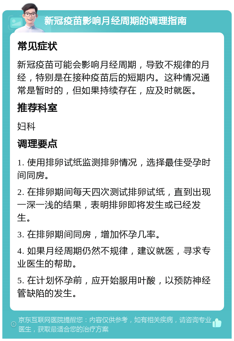 新冠疫苗影响月经周期的调理指南 常见症状 新冠疫苗可能会影响月经周期，导致不规律的月经，特别是在接种疫苗后的短期内。这种情况通常是暂时的，但如果持续存在，应及时就医。 推荐科室 妇科 调理要点 1. 使用排卵试纸监测排卵情况，选择最佳受孕时间同房。 2. 在排卵期间每天四次测试排卵试纸，直到出现一深一浅的结果，表明排卵即将发生或已经发生。 3. 在排卵期间同房，增加怀孕几率。 4. 如果月经周期仍然不规律，建议就医，寻求专业医生的帮助。 5. 在计划怀孕前，应开始服用叶酸，以预防神经管缺陷的发生。