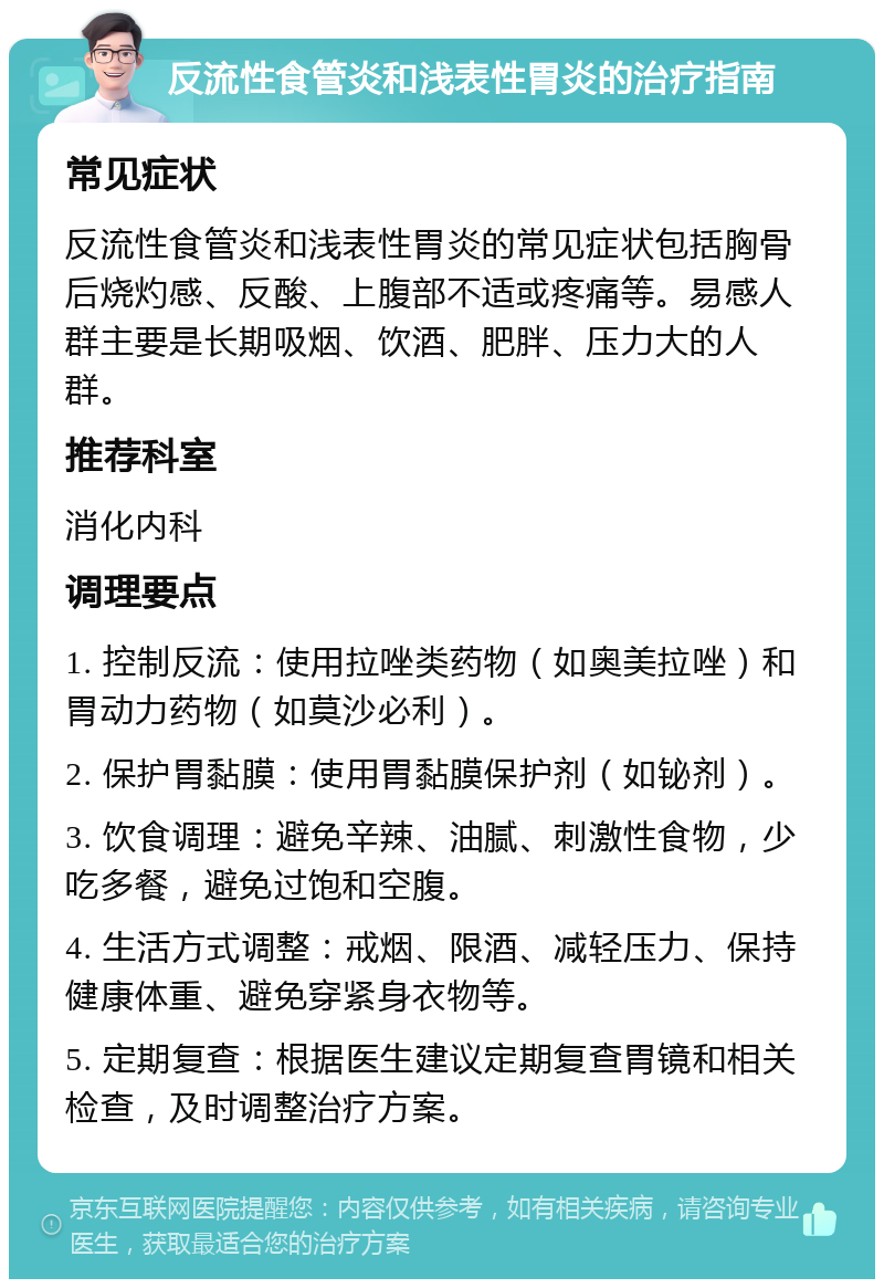 反流性食管炎和浅表性胃炎的治疗指南 常见症状 反流性食管炎和浅表性胃炎的常见症状包括胸骨后烧灼感、反酸、上腹部不适或疼痛等。易感人群主要是长期吸烟、饮酒、肥胖、压力大的人群。 推荐科室 消化内科 调理要点 1. 控制反流：使用拉唑类药物（如奥美拉唑）和胃动力药物（如莫沙必利）。 2. 保护胃黏膜：使用胃黏膜保护剂（如铋剂）。 3. 饮食调理：避免辛辣、油腻、刺激性食物，少吃多餐，避免过饱和空腹。 4. 生活方式调整：戒烟、限酒、减轻压力、保持健康体重、避免穿紧身衣物等。 5. 定期复查：根据医生建议定期复查胃镜和相关检查，及时调整治疗方案。