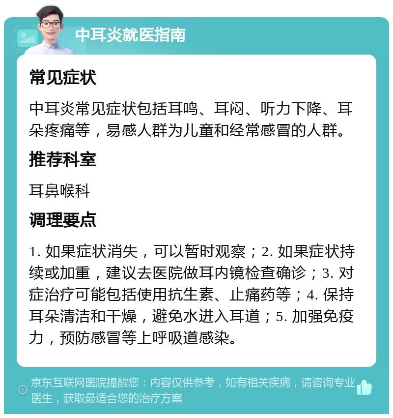 中耳炎就医指南 常见症状 中耳炎常见症状包括耳鸣、耳闷、听力下降、耳朵疼痛等，易感人群为儿童和经常感冒的人群。 推荐科室 耳鼻喉科 调理要点 1. 如果症状消失，可以暂时观察；2. 如果症状持续或加重，建议去医院做耳内镜检查确诊；3. 对症治疗可能包括使用抗生素、止痛药等；4. 保持耳朵清洁和干燥，避免水进入耳道；5. 加强免疫力，预防感冒等上呼吸道感染。