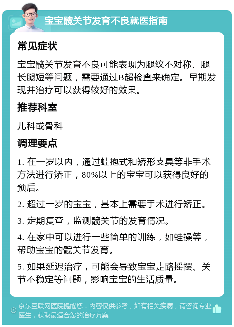 宝宝髋关节发育不良就医指南 常见症状 宝宝髋关节发育不良可能表现为腿纹不对称、腿长腿短等问题，需要通过B超检查来确定。早期发现并治疗可以获得较好的效果。 推荐科室 儿科或骨科 调理要点 1. 在一岁以内，通过蛙抱式和矫形支具等非手术方法进行矫正，80%以上的宝宝可以获得良好的预后。 2. 超过一岁的宝宝，基本上需要手术进行矫正。 3. 定期复查，监测髋关节的发育情况。 4. 在家中可以进行一些简单的训练，如蛙操等，帮助宝宝的髋关节发育。 5. 如果延迟治疗，可能会导致宝宝走路摇摆、关节不稳定等问题，影响宝宝的生活质量。