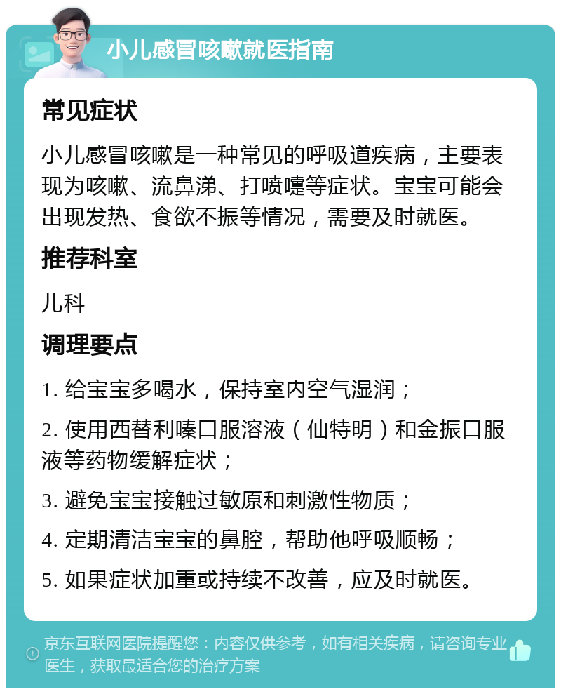 小儿感冒咳嗽就医指南 常见症状 小儿感冒咳嗽是一种常见的呼吸道疾病，主要表现为咳嗽、流鼻涕、打喷嚏等症状。宝宝可能会出现发热、食欲不振等情况，需要及时就医。 推荐科室 儿科 调理要点 1. 给宝宝多喝水，保持室内空气湿润； 2. 使用西替利嗪口服溶液（仙特明）和金振口服液等药物缓解症状； 3. 避免宝宝接触过敏原和刺激性物质； 4. 定期清洁宝宝的鼻腔，帮助他呼吸顺畅； 5. 如果症状加重或持续不改善，应及时就医。