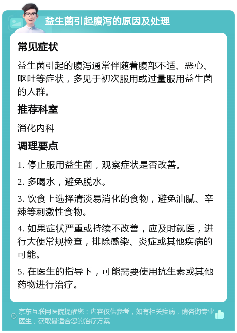 益生菌引起腹泻的原因及处理 常见症状 益生菌引起的腹泻通常伴随着腹部不适、恶心、呕吐等症状，多见于初次服用或过量服用益生菌的人群。 推荐科室 消化内科 调理要点 1. 停止服用益生菌，观察症状是否改善。 2. 多喝水，避免脱水。 3. 饮食上选择清淡易消化的食物，避免油腻、辛辣等刺激性食物。 4. 如果症状严重或持续不改善，应及时就医，进行大便常规检查，排除感染、炎症或其他疾病的可能。 5. 在医生的指导下，可能需要使用抗生素或其他药物进行治疗。