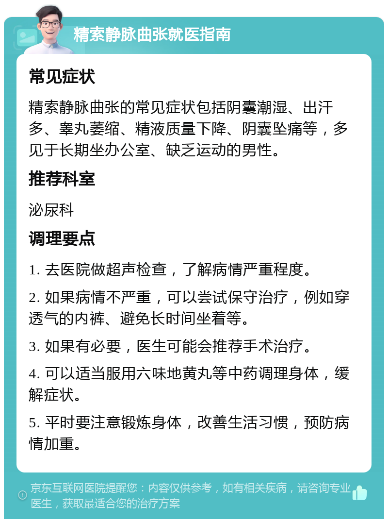 精索静脉曲张就医指南 常见症状 精索静脉曲张的常见症状包括阴囊潮湿、出汗多、睾丸萎缩、精液质量下降、阴囊坠痛等，多见于长期坐办公室、缺乏运动的男性。 推荐科室 泌尿科 调理要点 1. 去医院做超声检查，了解病情严重程度。 2. 如果病情不严重，可以尝试保守治疗，例如穿透气的内裤、避免长时间坐着等。 3. 如果有必要，医生可能会推荐手术治疗。 4. 可以适当服用六味地黄丸等中药调理身体，缓解症状。 5. 平时要注意锻炼身体，改善生活习惯，预防病情加重。