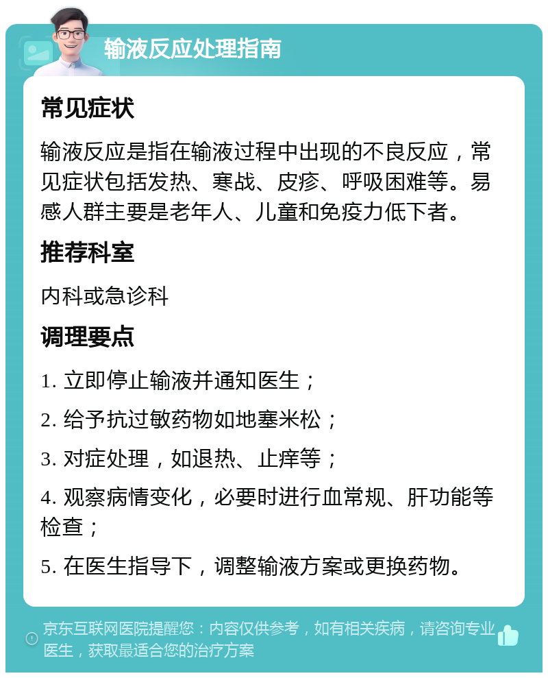 输液反应处理指南 常见症状 输液反应是指在输液过程中出现的不良反应，常见症状包括发热、寒战、皮疹、呼吸困难等。易感人群主要是老年人、儿童和免疫力低下者。 推荐科室 内科或急诊科 调理要点 1. 立即停止输液并通知医生； 2. 给予抗过敏药物如地塞米松； 3. 对症处理，如退热、止痒等； 4. 观察病情变化，必要时进行血常规、肝功能等检查； 5. 在医生指导下，调整输液方案或更换药物。