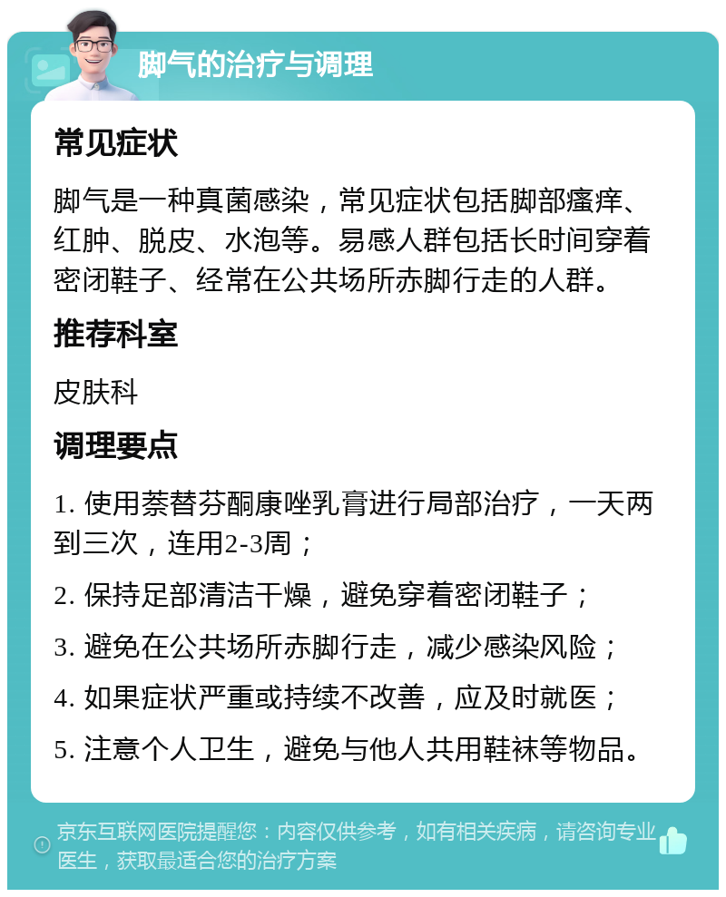 脚气的治疗与调理 常见症状 脚气是一种真菌感染，常见症状包括脚部瘙痒、红肿、脱皮、水泡等。易感人群包括长时间穿着密闭鞋子、经常在公共场所赤脚行走的人群。 推荐科室 皮肤科 调理要点 1. 使用萘替芬酮康唑乳膏进行局部治疗，一天两到三次，连用2-3周； 2. 保持足部清洁干燥，避免穿着密闭鞋子； 3. 避免在公共场所赤脚行走，减少感染风险； 4. 如果症状严重或持续不改善，应及时就医； 5. 注意个人卫生，避免与他人共用鞋袜等物品。