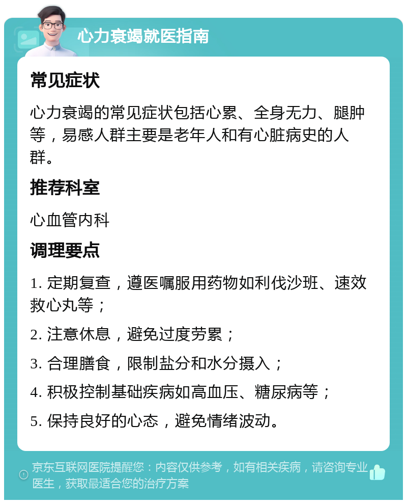 心力衰竭就医指南 常见症状 心力衰竭的常见症状包括心累、全身无力、腿肿等，易感人群主要是老年人和有心脏病史的人群。 推荐科室 心血管内科 调理要点 1. 定期复查，遵医嘱服用药物如利伐沙班、速效救心丸等； 2. 注意休息，避免过度劳累； 3. 合理膳食，限制盐分和水分摄入； 4. 积极控制基础疾病如高血压、糖尿病等； 5. 保持良好的心态，避免情绪波动。