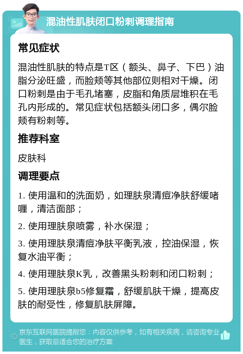 混油性肌肤闭口粉刺调理指南 常见症状 混油性肌肤的特点是T区（额头、鼻子、下巴）油脂分泌旺盛，而脸颊等其他部位则相对干燥。闭口粉刺是由于毛孔堵塞，皮脂和角质层堆积在毛孔内形成的。常见症状包括额头闭口多，偶尔脸颊有粉刺等。 推荐科室 皮肤科 调理要点 1. 使用温和的洗面奶，如理肤泉清痘净肤舒缓啫喱，清洁面部； 2. 使用理肤泉喷雾，补水保湿； 3. 使用理肤泉清痘净肤平衡乳液，控油保湿，恢复水油平衡； 4. 使用理肤泉K乳，改善黑头粉刺和闭口粉刺； 5. 使用理肤泉b5修复霜，舒缓肌肤干燥，提高皮肤的耐受性，修复肌肤屏障。