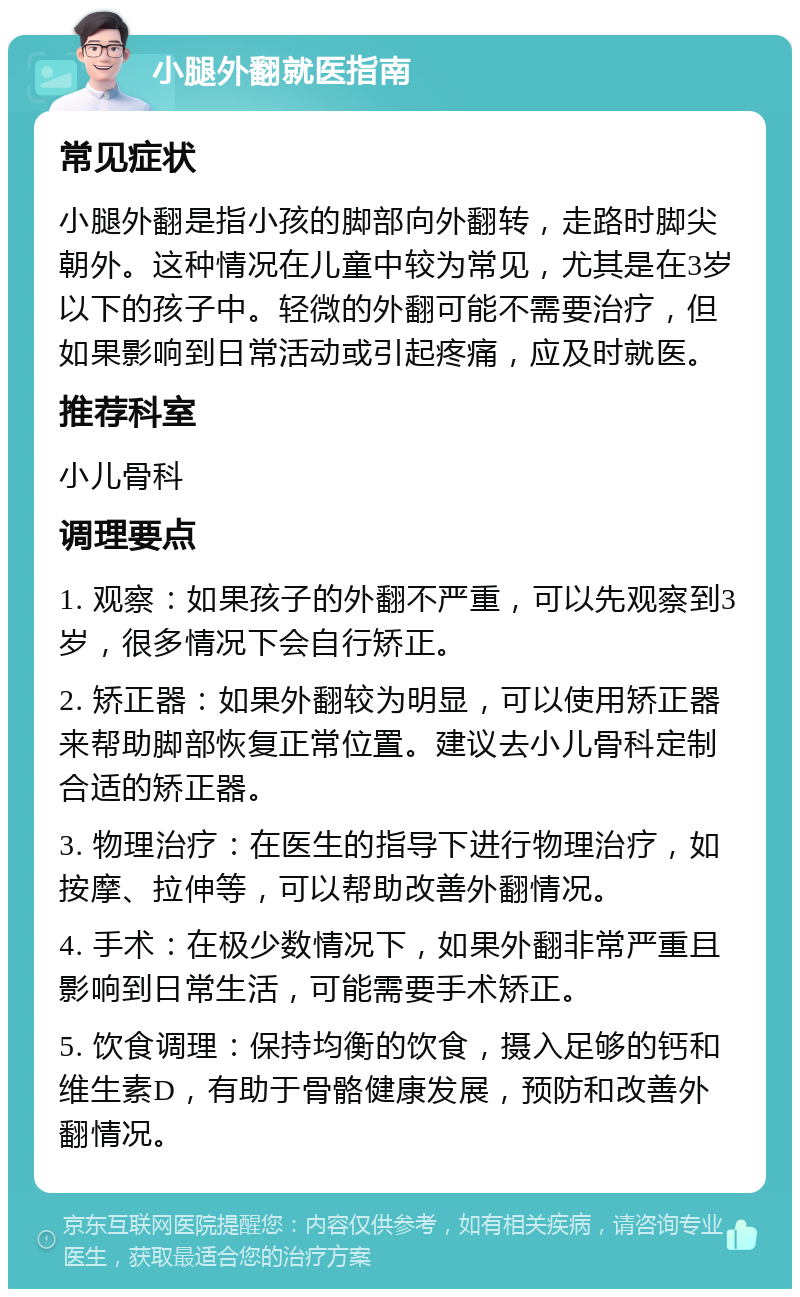 小腿外翻就医指南 常见症状 小腿外翻是指小孩的脚部向外翻转，走路时脚尖朝外。这种情况在儿童中较为常见，尤其是在3岁以下的孩子中。轻微的外翻可能不需要治疗，但如果影响到日常活动或引起疼痛，应及时就医。 推荐科室 小儿骨科 调理要点 1. 观察：如果孩子的外翻不严重，可以先观察到3岁，很多情况下会自行矫正。 2. 矫正器：如果外翻较为明显，可以使用矫正器来帮助脚部恢复正常位置。建议去小儿骨科定制合适的矫正器。 3. 物理治疗：在医生的指导下进行物理治疗，如按摩、拉伸等，可以帮助改善外翻情况。 4. 手术：在极少数情况下，如果外翻非常严重且影响到日常生活，可能需要手术矫正。 5. 饮食调理：保持均衡的饮食，摄入足够的钙和维生素D，有助于骨骼健康发展，预防和改善外翻情况。