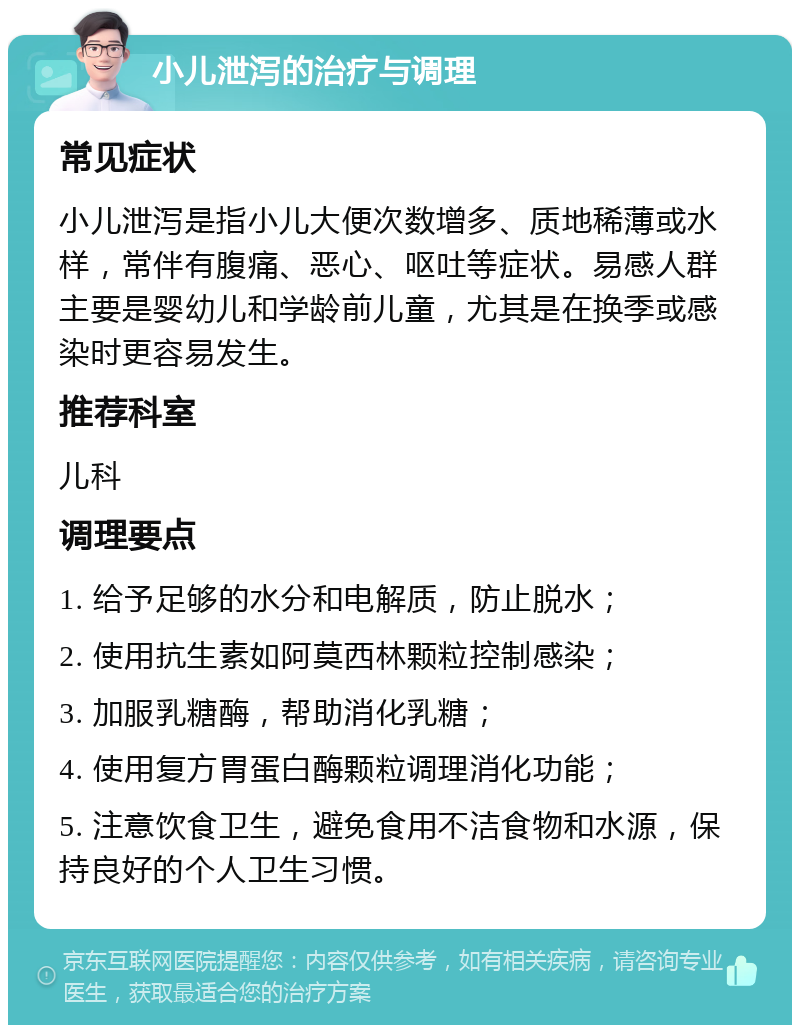 小儿泄泻的治疗与调理 常见症状 小儿泄泻是指小儿大便次数增多、质地稀薄或水样，常伴有腹痛、恶心、呕吐等症状。易感人群主要是婴幼儿和学龄前儿童，尤其是在换季或感染时更容易发生。 推荐科室 儿科 调理要点 1. 给予足够的水分和电解质，防止脱水； 2. 使用抗生素如阿莫西林颗粒控制感染； 3. 加服乳糖酶，帮助消化乳糖； 4. 使用复方胃蛋白酶颗粒调理消化功能； 5. 注意饮食卫生，避免食用不洁食物和水源，保持良好的个人卫生习惯。