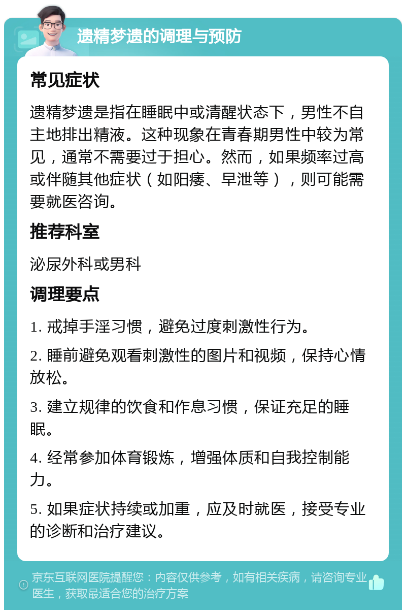 遗精梦遗的调理与预防 常见症状 遗精梦遗是指在睡眠中或清醒状态下，男性不自主地排出精液。这种现象在青春期男性中较为常见，通常不需要过于担心。然而，如果频率过高或伴随其他症状（如阳痿、早泄等），则可能需要就医咨询。 推荐科室 泌尿外科或男科 调理要点 1. 戒掉手淫习惯，避免过度刺激性行为。 2. 睡前避免观看刺激性的图片和视频，保持心情放松。 3. 建立规律的饮食和作息习惯，保证充足的睡眠。 4. 经常参加体育锻炼，增强体质和自我控制能力。 5. 如果症状持续或加重，应及时就医，接受专业的诊断和治疗建议。