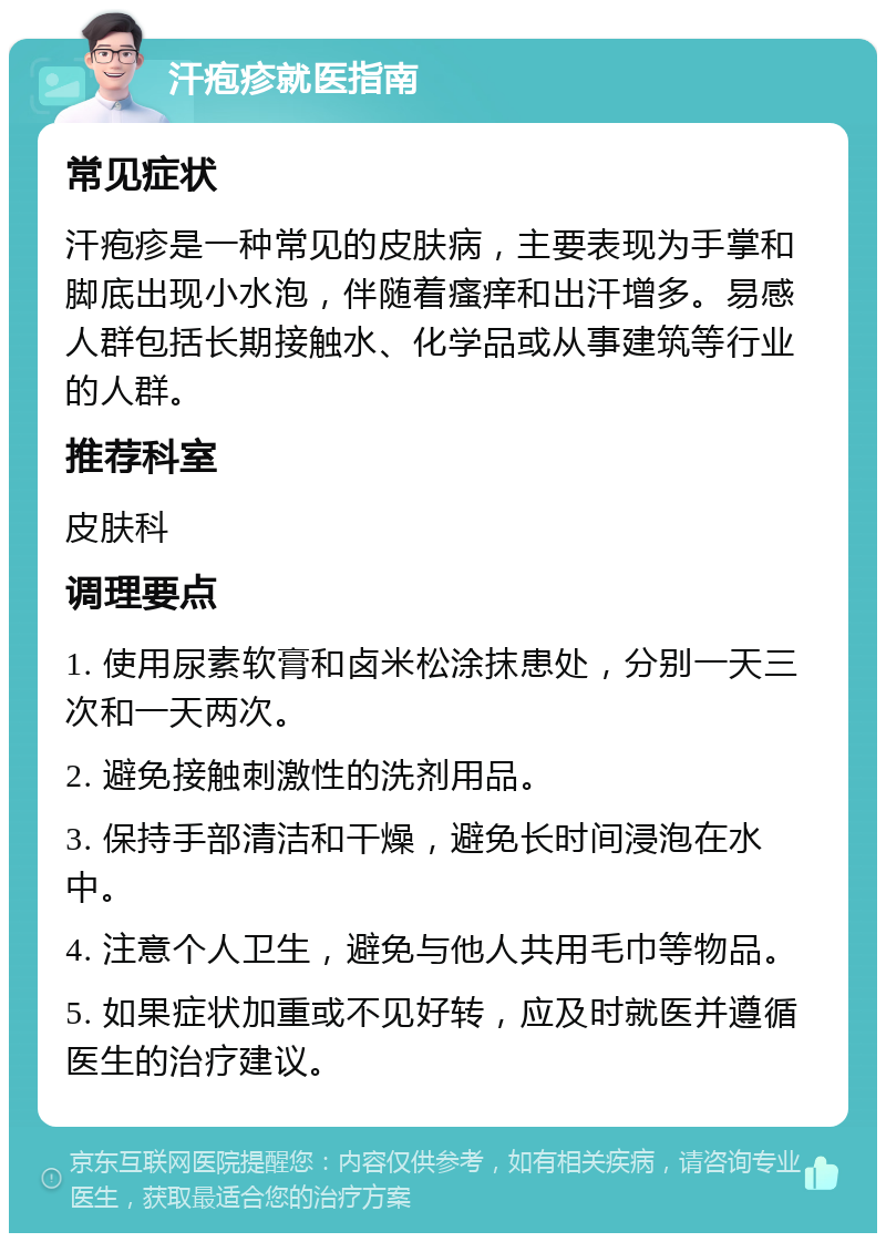 汗疱疹就医指南 常见症状 汗疱疹是一种常见的皮肤病，主要表现为手掌和脚底出现小水泡，伴随着瘙痒和出汗增多。易感人群包括长期接触水、化学品或从事建筑等行业的人群。 推荐科室 皮肤科 调理要点 1. 使用尿素软膏和卤米松涂抹患处，分别一天三次和一天两次。 2. 避免接触刺激性的洗剂用品。 3. 保持手部清洁和干燥，避免长时间浸泡在水中。 4. 注意个人卫生，避免与他人共用毛巾等物品。 5. 如果症状加重或不见好转，应及时就医并遵循医生的治疗建议。