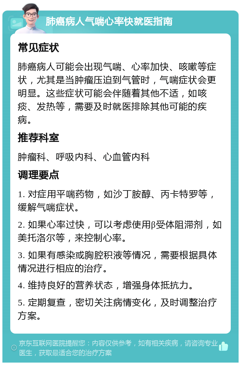 肺癌病人气喘心率快就医指南 常见症状 肺癌病人可能会出现气喘、心率加快、咳嗽等症状，尤其是当肿瘤压迫到气管时，气喘症状会更明显。这些症状可能会伴随着其他不适，如咳痰、发热等，需要及时就医排除其他可能的疾病。 推荐科室 肿瘤科、呼吸内科、心血管内科 调理要点 1. 对症用平喘药物，如沙丁胺醇、丙卡特罗等，缓解气喘症状。 2. 如果心率过快，可以考虑使用β受体阻滞剂，如美托洛尔等，来控制心率。 3. 如果有感染或胸腔积液等情况，需要根据具体情况进行相应的治疗。 4. 维持良好的营养状态，增强身体抵抗力。 5. 定期复查，密切关注病情变化，及时调整治疗方案。