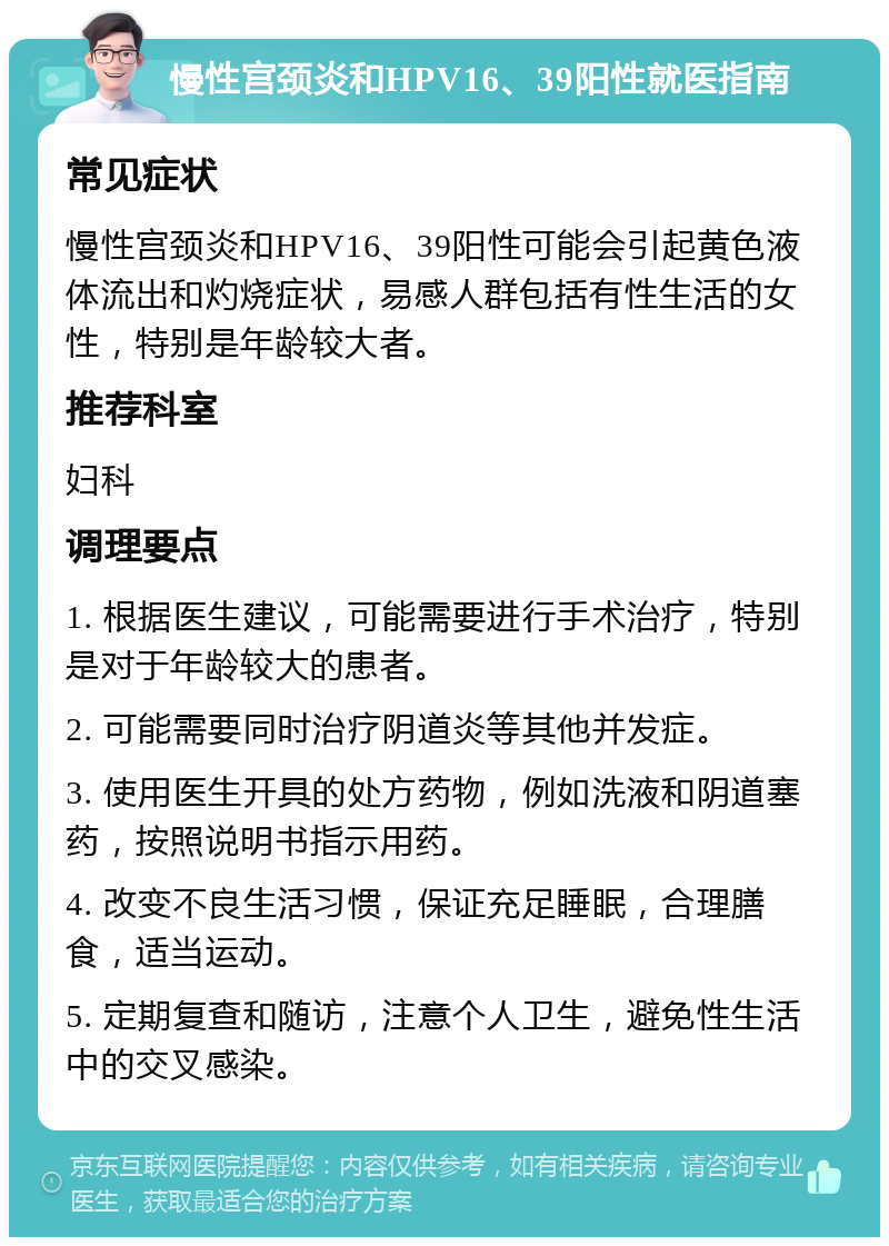 慢性宫颈炎和HPV16、39阳性就医指南 常见症状 慢性宫颈炎和HPV16、39阳性可能会引起黄色液体流出和灼烧症状，易感人群包括有性生活的女性，特别是年龄较大者。 推荐科室 妇科 调理要点 1. 根据医生建议，可能需要进行手术治疗，特别是对于年龄较大的患者。 2. 可能需要同时治疗阴道炎等其他并发症。 3. 使用医生开具的处方药物，例如洗液和阴道塞药，按照说明书指示用药。 4. 改变不良生活习惯，保证充足睡眠，合理膳食，适当运动。 5. 定期复查和随访，注意个人卫生，避免性生活中的交叉感染。