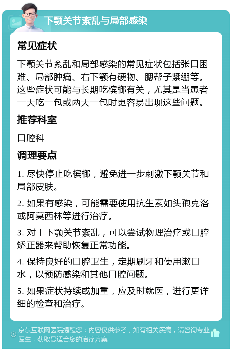 下颚关节紊乱与局部感染 常见症状 下颚关节紊乱和局部感染的常见症状包括张口困难、局部肿痛、右下颚有硬物、腮帮子紧绷等。这些症状可能与长期吃槟榔有关，尤其是当患者一天吃一包或两天一包时更容易出现这些问题。 推荐科室 口腔科 调理要点 1. 尽快停止吃槟榔，避免进一步刺激下颚关节和局部皮肤。 2. 如果有感染，可能需要使用抗生素如头孢克洛或阿莫西林等进行治疗。 3. 对于下颚关节紊乱，可以尝试物理治疗或口腔矫正器来帮助恢复正常功能。 4. 保持良好的口腔卫生，定期刷牙和使用漱口水，以预防感染和其他口腔问题。 5. 如果症状持续或加重，应及时就医，进行更详细的检查和治疗。