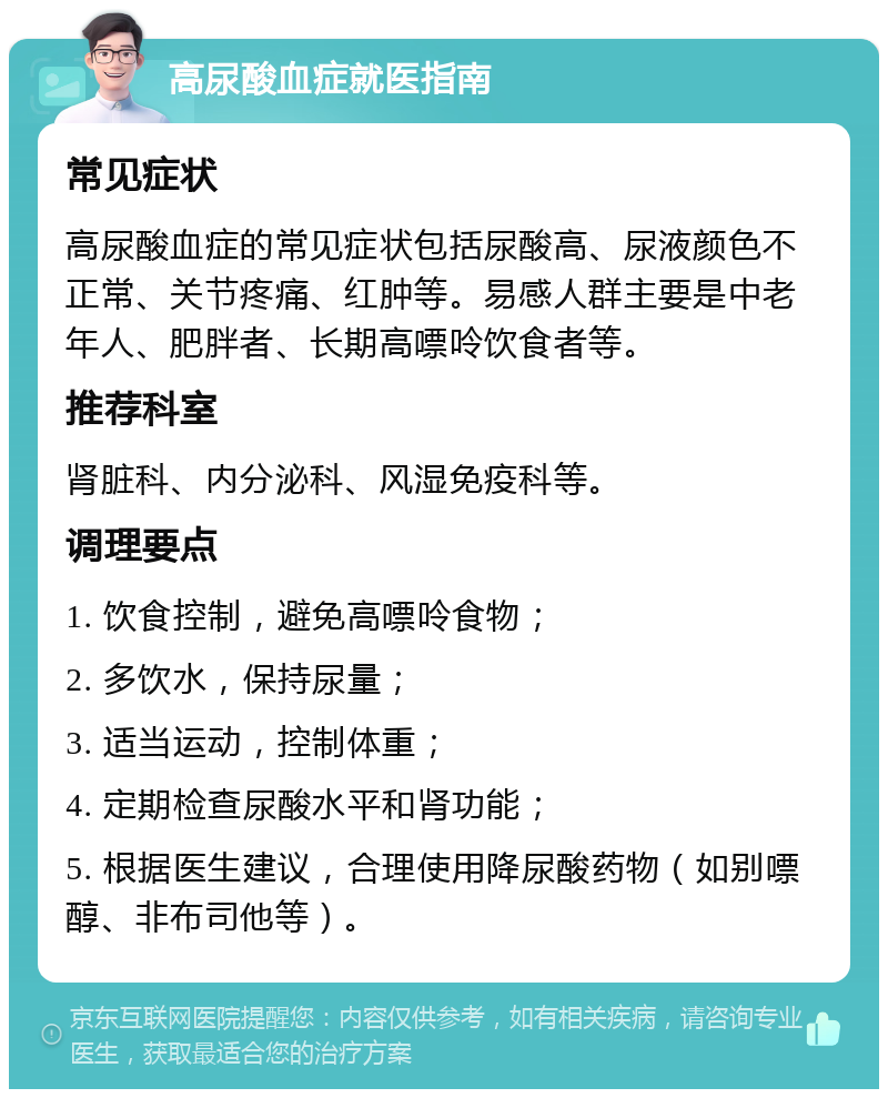 高尿酸血症就医指南 常见症状 高尿酸血症的常见症状包括尿酸高、尿液颜色不正常、关节疼痛、红肿等。易感人群主要是中老年人、肥胖者、长期高嘌呤饮食者等。 推荐科室 肾脏科、内分泌科、风湿免疫科等。 调理要点 1. 饮食控制，避免高嘌呤食物； 2. 多饮水，保持尿量； 3. 适当运动，控制体重； 4. 定期检查尿酸水平和肾功能； 5. 根据医生建议，合理使用降尿酸药物（如别嘌醇、非布司他等）。