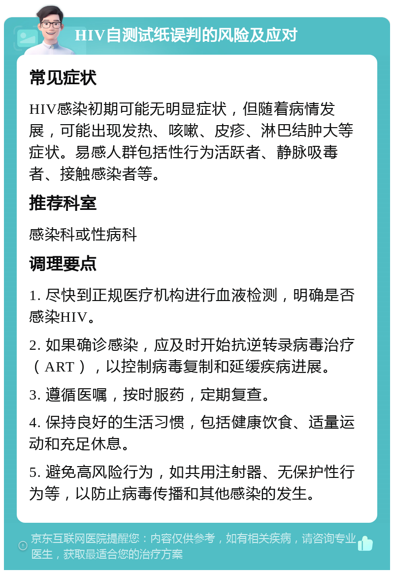 HIV自测试纸误判的风险及应对 常见症状 HIV感染初期可能无明显症状，但随着病情发展，可能出现发热、咳嗽、皮疹、淋巴结肿大等症状。易感人群包括性行为活跃者、静脉吸毒者、接触感染者等。 推荐科室 感染科或性病科 调理要点 1. 尽快到正规医疗机构进行血液检测，明确是否感染HIV。 2. 如果确诊感染，应及时开始抗逆转录病毒治疗（ART），以控制病毒复制和延缓疾病进展。 3. 遵循医嘱，按时服药，定期复查。 4. 保持良好的生活习惯，包括健康饮食、适量运动和充足休息。 5. 避免高风险行为，如共用注射器、无保护性行为等，以防止病毒传播和其他感染的发生。