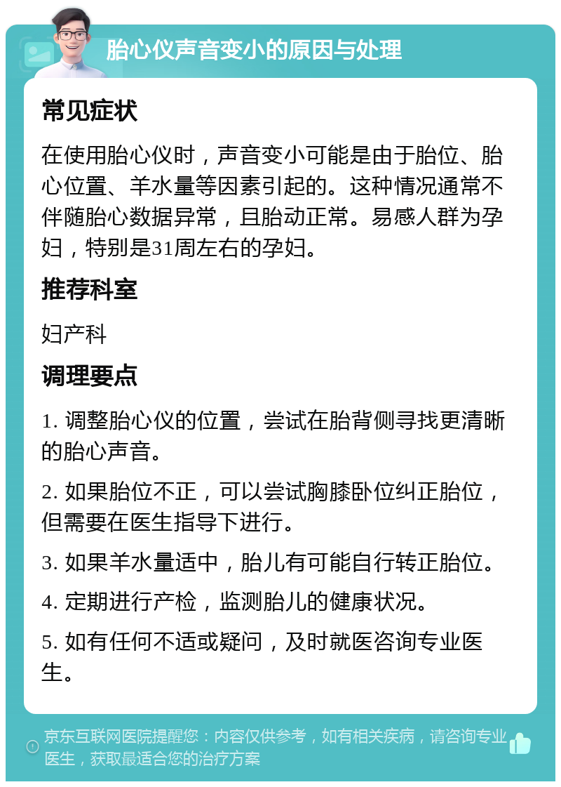 胎心仪声音变小的原因与处理 常见症状 在使用胎心仪时，声音变小可能是由于胎位、胎心位置、羊水量等因素引起的。这种情况通常不伴随胎心数据异常，且胎动正常。易感人群为孕妇，特别是31周左右的孕妇。 推荐科室 妇产科 调理要点 1. 调整胎心仪的位置，尝试在胎背侧寻找更清晰的胎心声音。 2. 如果胎位不正，可以尝试胸膝卧位纠正胎位，但需要在医生指导下进行。 3. 如果羊水量适中，胎儿有可能自行转正胎位。 4. 定期进行产检，监测胎儿的健康状况。 5. 如有任何不适或疑问，及时就医咨询专业医生。