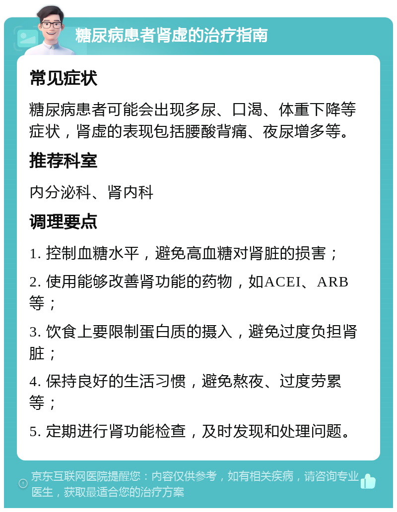 糖尿病患者肾虚的治疗指南 常见症状 糖尿病患者可能会出现多尿、口渴、体重下降等症状，肾虚的表现包括腰酸背痛、夜尿增多等。 推荐科室 内分泌科、肾内科 调理要点 1. 控制血糖水平，避免高血糖对肾脏的损害； 2. 使用能够改善肾功能的药物，如ACEI、ARB等； 3. 饮食上要限制蛋白质的摄入，避免过度负担肾脏； 4. 保持良好的生活习惯，避免熬夜、过度劳累等； 5. 定期进行肾功能检查，及时发现和处理问题。