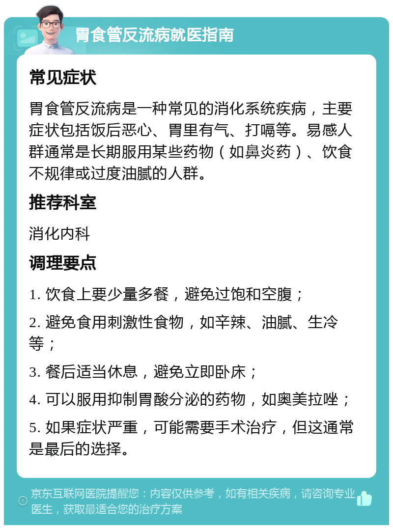 胃食管反流病就医指南 常见症状 胃食管反流病是一种常见的消化系统疾病，主要症状包括饭后恶心、胃里有气、打嗝等。易感人群通常是长期服用某些药物（如鼻炎药）、饮食不规律或过度油腻的人群。 推荐科室 消化内科 调理要点 1. 饮食上要少量多餐，避免过饱和空腹； 2. 避免食用刺激性食物，如辛辣、油腻、生冷等； 3. 餐后适当休息，避免立即卧床； 4. 可以服用抑制胃酸分泌的药物，如奥美拉唑； 5. 如果症状严重，可能需要手术治疗，但这通常是最后的选择。