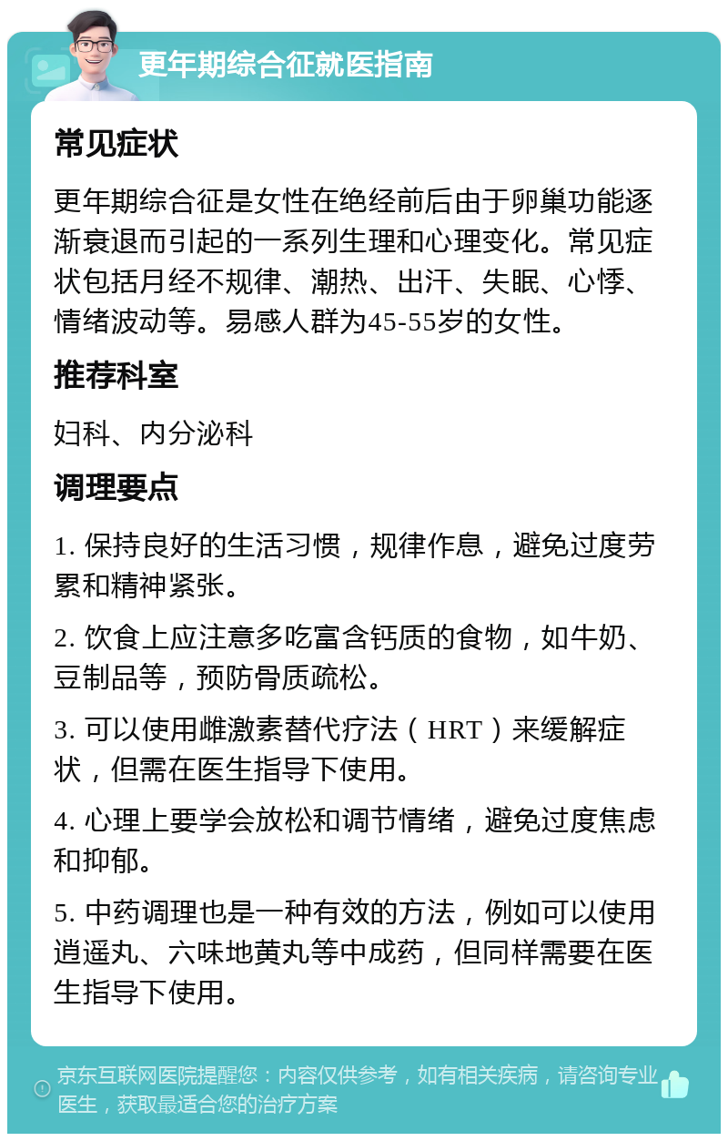 更年期综合征就医指南 常见症状 更年期综合征是女性在绝经前后由于卵巢功能逐渐衰退而引起的一系列生理和心理变化。常见症状包括月经不规律、潮热、出汗、失眠、心悸、情绪波动等。易感人群为45-55岁的女性。 推荐科室 妇科、内分泌科 调理要点 1. 保持良好的生活习惯，规律作息，避免过度劳累和精神紧张。 2. 饮食上应注意多吃富含钙质的食物，如牛奶、豆制品等，预防骨质疏松。 3. 可以使用雌激素替代疗法（HRT）来缓解症状，但需在医生指导下使用。 4. 心理上要学会放松和调节情绪，避免过度焦虑和抑郁。 5. 中药调理也是一种有效的方法，例如可以使用逍遥丸、六味地黄丸等中成药，但同样需要在医生指导下使用。