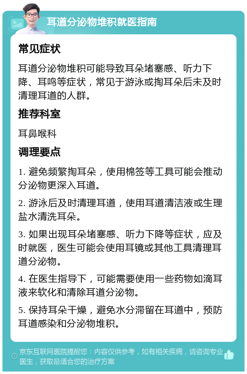 耳道分泌物堆积就医指南 常见症状 耳道分泌物堆积可能导致耳朵堵塞感、听力下降、耳鸣等症状，常见于游泳或掏耳朵后未及时清理耳道的人群。 推荐科室 耳鼻喉科 调理要点 1. 避免频繁掏耳朵，使用棉签等工具可能会推动分泌物更深入耳道。 2. 游泳后及时清理耳道，使用耳道清洁液或生理盐水清洗耳朵。 3. 如果出现耳朵堵塞感、听力下降等症状，应及时就医，医生可能会使用耳镜或其他工具清理耳道分泌物。 4. 在医生指导下，可能需要使用一些药物如滴耳液来软化和清除耳道分泌物。 5. 保持耳朵干燥，避免水分滞留在耳道中，预防耳道感染和分泌物堆积。