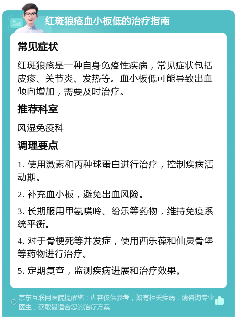 红斑狼疮血小板低的治疗指南 常见症状 红斑狼疮是一种自身免疫性疾病，常见症状包括皮疹、关节炎、发热等。血小板低可能导致出血倾向增加，需要及时治疗。 推荐科室 风湿免疫科 调理要点 1. 使用激素和丙种球蛋白进行治疗，控制疾病活动期。 2. 补充血小板，避免出血风险。 3. 长期服用甲氨喋呤、纷乐等药物，维持免疫系统平衡。 4. 对于骨梗死等并发症，使用西乐葆和仙灵骨堡等药物进行治疗。 5. 定期复查，监测疾病进展和治疗效果。