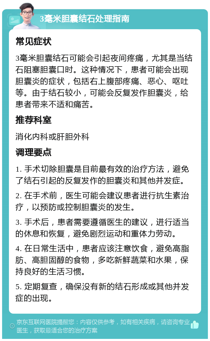 3毫米胆囊结石处理指南 常见症状 3毫米胆囊结石可能会引起夜间疼痛，尤其是当结石阻塞胆囊口时。这种情况下，患者可能会出现胆囊炎的症状，包括右上腹部疼痛、恶心、呕吐等。由于结石较小，可能会反复发作胆囊炎，给患者带来不适和痛苦。 推荐科室 消化内科或肝胆外科 调理要点 1. 手术切除胆囊是目前最有效的治疗方法，避免了结石引起的反复发作的胆囊炎和其他并发症。 2. 在手术前，医生可能会建议患者进行抗生素治疗，以预防或控制胆囊炎的发生。 3. 手术后，患者需要遵循医生的建议，进行适当的休息和恢复，避免剧烈运动和重体力劳动。 4. 在日常生活中，患者应该注意饮食，避免高脂肪、高胆固醇的食物，多吃新鲜蔬菜和水果，保持良好的生活习惯。 5. 定期复查，确保没有新的结石形成或其他并发症的出现。