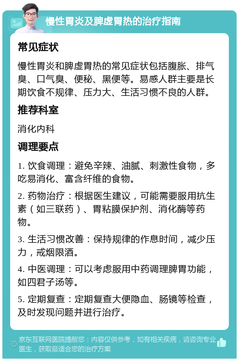 慢性胃炎及脾虚胃热的治疗指南 常见症状 慢性胃炎和脾虚胃热的常见症状包括腹胀、排气臭、口气臭、便秘、黑便等。易感人群主要是长期饮食不规律、压力大、生活习惯不良的人群。 推荐科室 消化内科 调理要点 1. 饮食调理：避免辛辣、油腻、刺激性食物，多吃易消化、富含纤维的食物。 2. 药物治疗：根据医生建议，可能需要服用抗生素（如三联药）、胃粘膜保护剂、消化酶等药物。 3. 生活习惯改善：保持规律的作息时间，减少压力，戒烟限酒。 4. 中医调理：可以考虑服用中药调理脾胃功能，如四君子汤等。 5. 定期复查：定期复查大便隐血、肠镜等检查，及时发现问题并进行治疗。