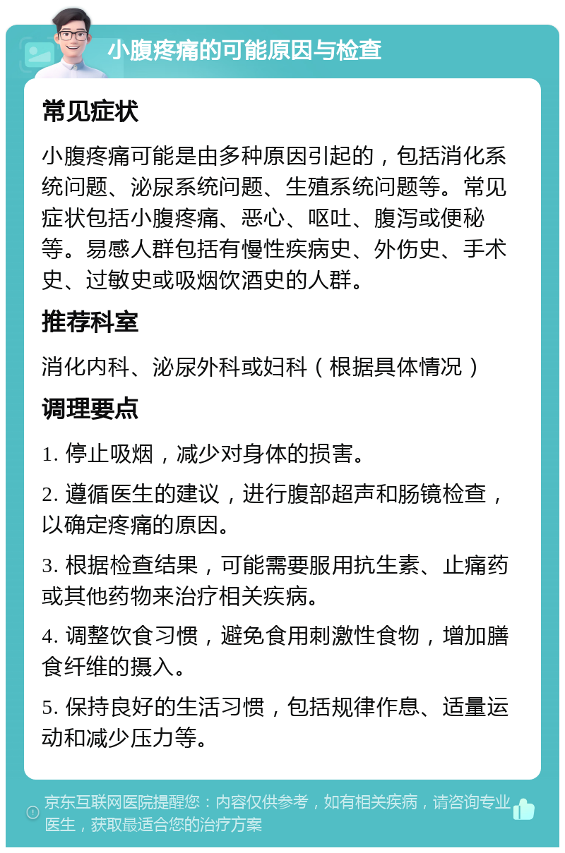 小腹疼痛的可能原因与检查 常见症状 小腹疼痛可能是由多种原因引起的，包括消化系统问题、泌尿系统问题、生殖系统问题等。常见症状包括小腹疼痛、恶心、呕吐、腹泻或便秘等。易感人群包括有慢性疾病史、外伤史、手术史、过敏史或吸烟饮酒史的人群。 推荐科室 消化内科、泌尿外科或妇科（根据具体情况） 调理要点 1. 停止吸烟，减少对身体的损害。 2. 遵循医生的建议，进行腹部超声和肠镜检查，以确定疼痛的原因。 3. 根据检查结果，可能需要服用抗生素、止痛药或其他药物来治疗相关疾病。 4. 调整饮食习惯，避免食用刺激性食物，增加膳食纤维的摄入。 5. 保持良好的生活习惯，包括规律作息、适量运动和减少压力等。